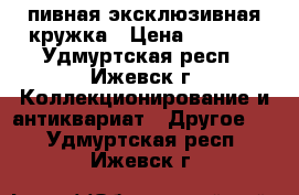 пивная эксклюзивная кружка › Цена ­ 3 000 - Удмуртская респ., Ижевск г. Коллекционирование и антиквариат » Другое   . Удмуртская респ.,Ижевск г.